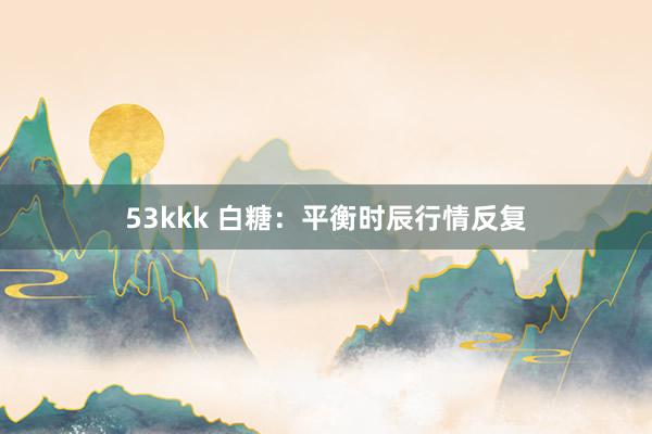 53kkk 白糖：平衡时辰行情反复