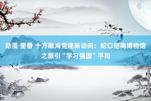 动漫 里番 十方融海党建新动向：蛇口招商博物馆之旅引“学习强国”平和