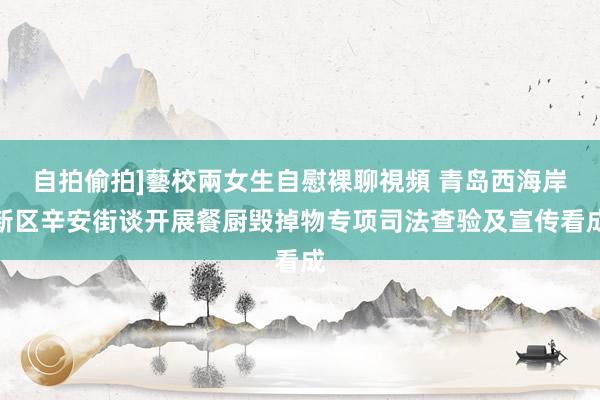 自拍偷拍]藝校兩女生自慰裸聊視頻 青岛西海岸新区辛安街谈开展餐厨毁掉物专项司法查验及宣传看成