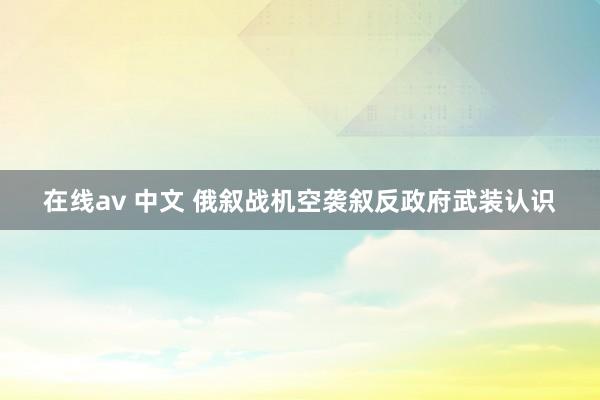 在线av 中文 俄叙战机空袭叙反政府武装认识