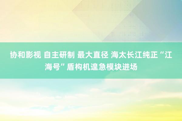 协和影视 自主研制 最大直径 海太长江纯正“江海号”盾构机遑急模块进场