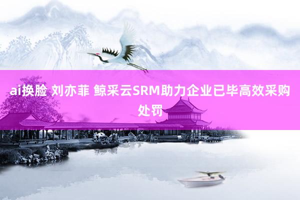 ai换脸 刘亦菲 鲸采云SRM助力企业已毕高效采购处罚