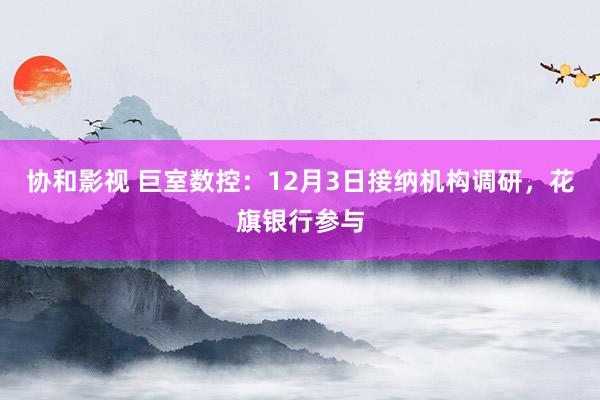 协和影视 巨室数控：12月3日接纳机构调研，花旗银行参与