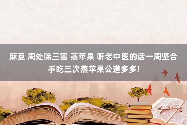 麻豆 周处除三害 蒸苹果 听老中医的话一周坚合手吃三次蒸苹果公道多多!