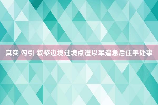 真实 勾引 叙黎边境过境点遭以军遑急后住手处事