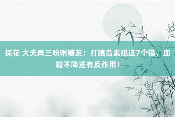 探花 大夫再三吩咐糖友：打胰岛素犯这7个错，血糖不降还有反作用！