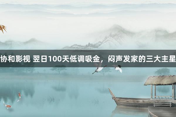 协和影视 翌日100天低调吸金，闷声发家的三大主星