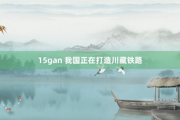 15gan 我国正在打造川藏铁路