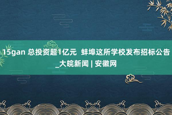 15gan 总投资超1亿元  蚌埠这所学校发布招标公告_大皖新闻 | 安徽网