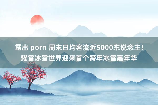 露出 porn 周末日均客流近5000东说念主！耀雪冰雪世界迎来首个跨年冰雪嘉年华