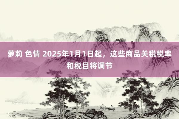 萝莉 色情 2025年1月1日起，这些商品关税税率和税目将调节