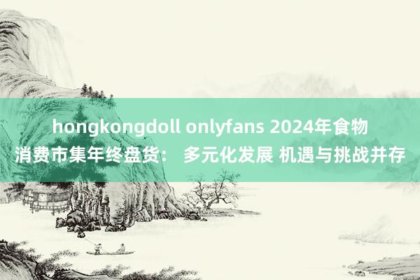 hongkongdoll onlyfans 2024年食物消费市集年终盘货： 多元化发展 机遇与挑战并存