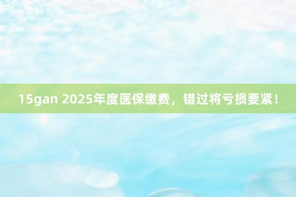 15gan 2025年度医保缴费，错过将亏损要紧！