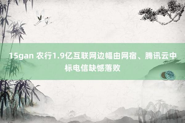 15gan 农行1.9亿互联网边幅由网宿、腾讯云中标电信缺憾落败