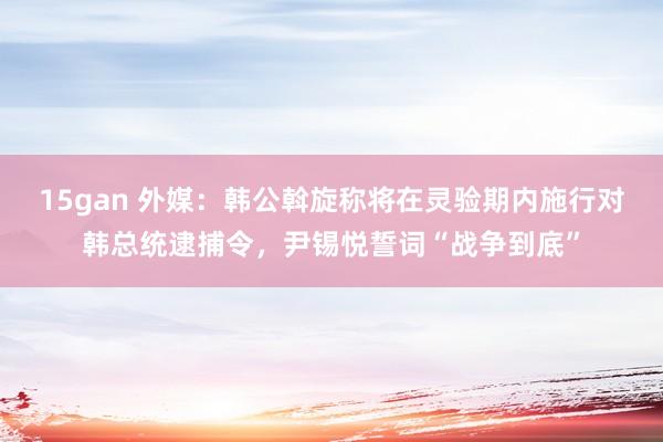 15gan 外媒：韩公斡旋称将在灵验期内施行对韩总统逮捕令，尹锡悦誓词“战争到底”