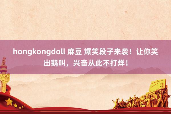 hongkongdoll 麻豆 爆笑段子来袭！让你笑出鹅叫，兴奋从此不打烊！