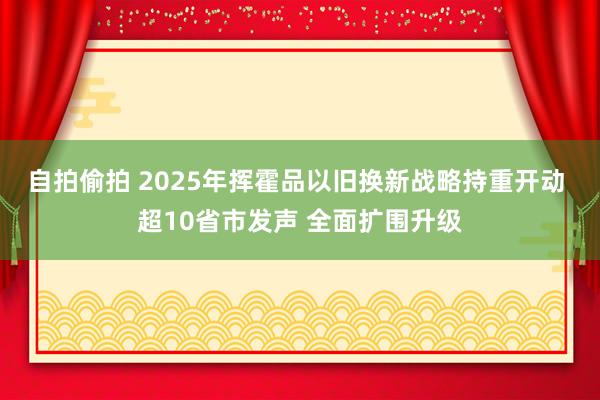 自拍偷拍 2025年挥霍品以旧换新战略持重开动 超10省市发声 全面扩围升级