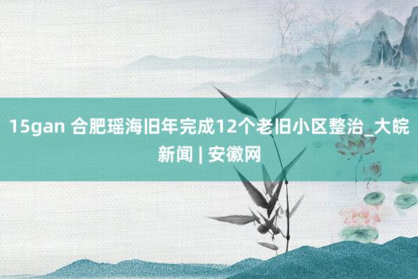 15gan 合肥瑶海旧年完成12个老旧小区整治_大皖新闻 | 安徽网