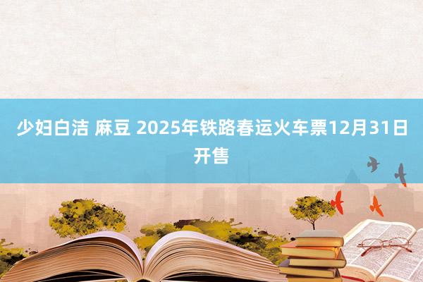 少妇白洁 麻豆 2025年铁路春运火车票12月31日开售