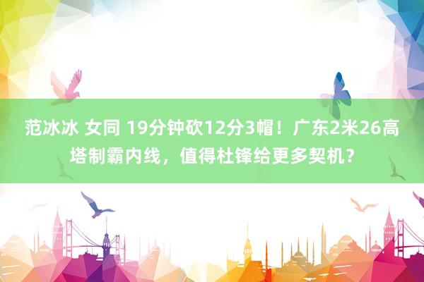 范冰冰 女同 19分钟砍12分3帽！广东2米26高塔制霸内线，值得杜锋给更多契机？