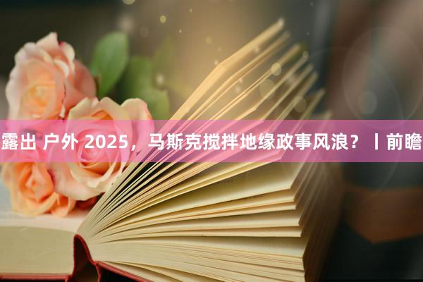 露出 户外 2025，马斯克搅拌地缘政事风浪？丨前瞻